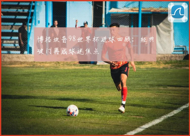 博格坎普98世界杯进球回顾:经典破门再成球迷焦点