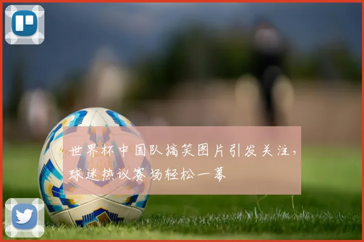 世界杯中国队搞笑图片引发关注，球迷热议赛场轻松一幕